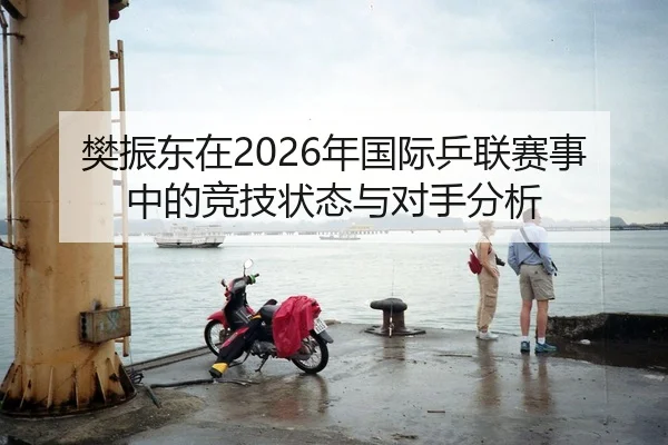 樊振东在2026年国际乒联赛事中的竞技状态与对手分析
