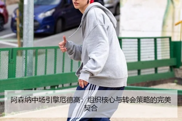 阿森纳中场引擎厄德高：组织核心与转会策略的完美契合